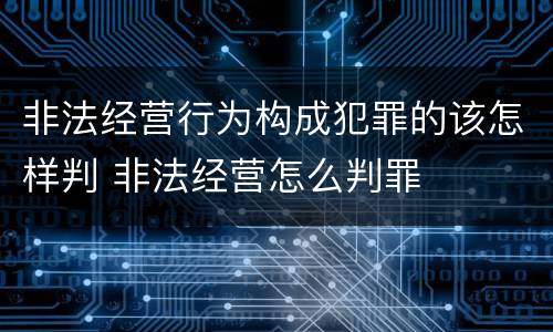 非法经营行为构成犯罪的该怎样判 非法经营怎么判罪