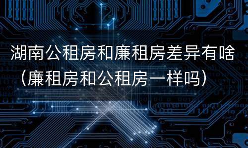 湖南公租房和廉租房差异有啥（廉租房和公租房一样吗）