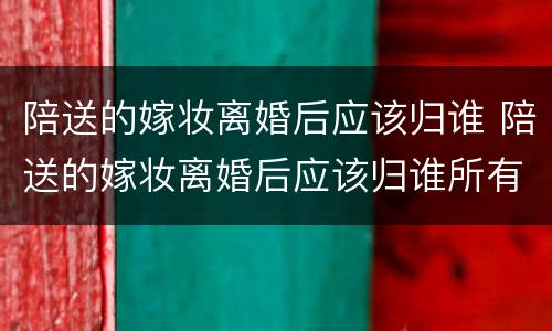 陪送的嫁妆离婚后应该归谁 陪送的嫁妆离婚后应该归谁所有
