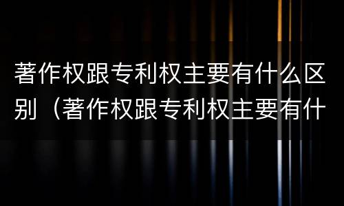 著作权跟专利权主要有什么区别（著作权跟专利权主要有什么区别和联系）