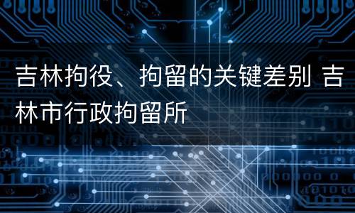 吉林拘役、拘留的关键差别 吉林市行政拘留所