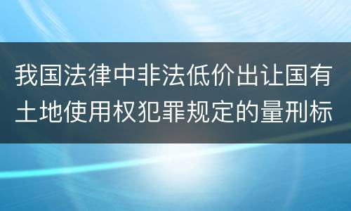 我国法律中非法低价出让国有土地使用权犯罪规定的量刑标准有哪些