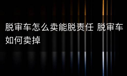 脱审车怎么卖能脱责任 脱审车如何卖掉