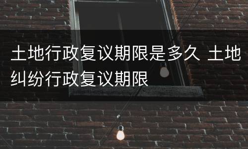 土地行政复议期限是多久 土地纠纷行政复议期限