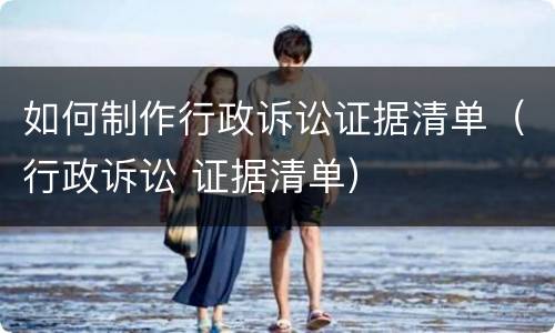 如何制作行政诉讼证据清单（行政诉讼 证据清单）