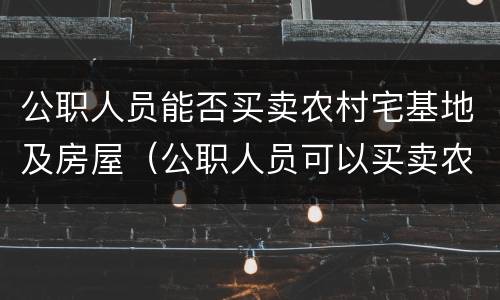 公职人员能否买卖农村宅基地及房屋（公职人员可以买卖农村宅基地）