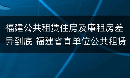 福建公共租赁住房及廉租房差异到底 福建省直单位公共租赁住房