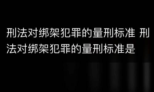 刑法对绑架犯罪的量刑标准 刑法对绑架犯罪的量刑标准是