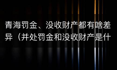 青海罚金、没收财产都有啥差异（并处罚金和没收财产是什么意思）