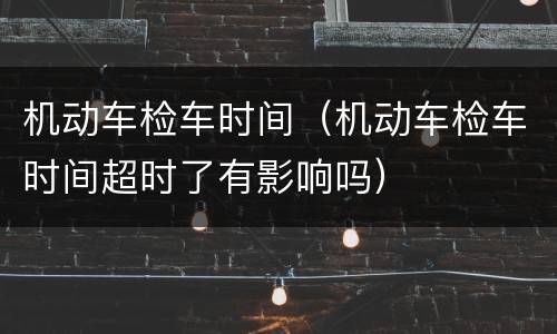 机动车检车时间（机动车检车时间超时了有影响吗）