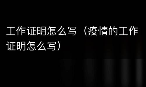 工作证明怎么写（疫情的工作证明怎么写）