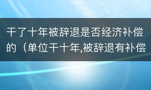 干了十年被辞退是否经济补偿的（单位干十年,被辞退有补偿吗）