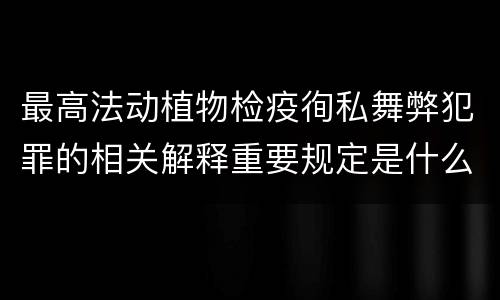最高法动植物检疫徇私舞弊犯罪的相关解释重要规定是什么