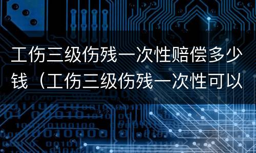工伤三级伤残一次性赔偿多少钱（工伤三级伤残一次性可以赔多少钱?）