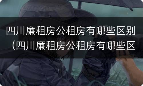 四川廉租房公租房有哪些区别（四川廉租房公租房有哪些区别呢）