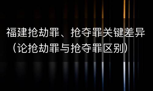 福建抢劫罪、抢夺罪关键差异（论抢劫罪与抢夺罪区别）