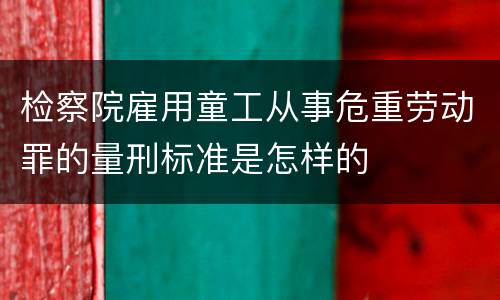 检察院雇用童工从事危重劳动罪的量刑标准是怎样的