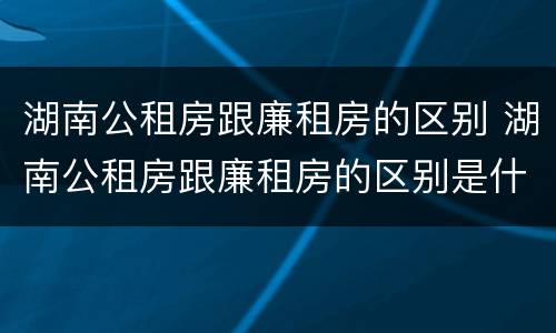 湖南公租房跟廉租房的区别 湖南公租房跟廉租房的区别是什么