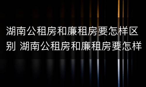 湖南公租房和廉租房要怎样区别 湖南公租房和廉租房要怎样区别呢