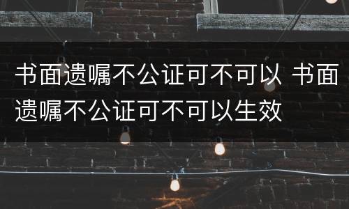 书面遗嘱不公证可不可以 书面遗嘱不公证可不可以生效