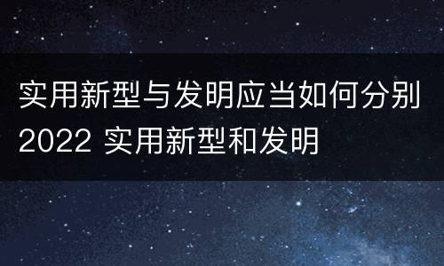 实用新型与发明应当如何分别2022 实用新型和发明
