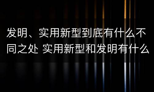 发明、实用新型到底有什么不同之处 实用新型和发明有什么区别