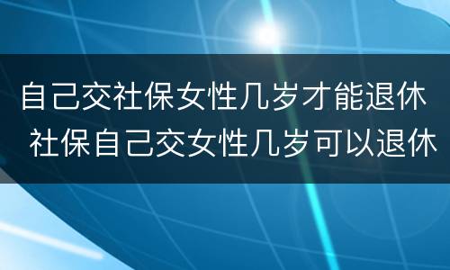 自己交社保女性几岁才能退休 社保自己交女性几岁可以退休