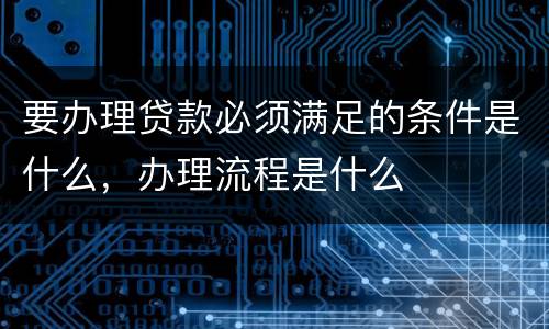 要办理贷款必须满足的条件是什么，办理流程是什么