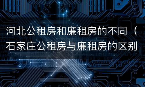 河北公租房和廉租房的不同（石家庄公租房与廉租房的区别）