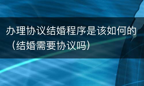 办理协议结婚程序是该如何的（结婚需要协议吗）