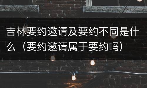 吉林要约邀请及要约不同是什么（要约邀请属于要约吗）