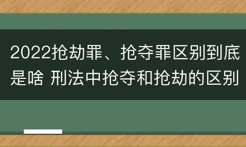 2022抢劫罪、抢夺罪区别到底是啥 刑法中抢夺和抢劫的区别