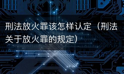 刑法放火罪该怎样认定（刑法关于放火罪的规定）