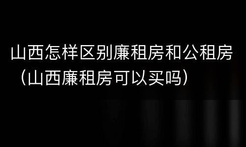 山西怎样区别廉租房和公租房（山西廉租房可以买吗）