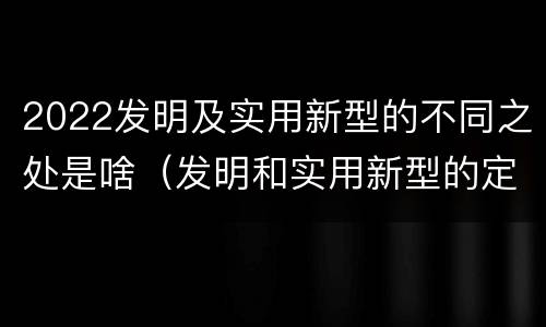 2022发明及实用新型的不同之处是啥（发明和实用新型的定义）
