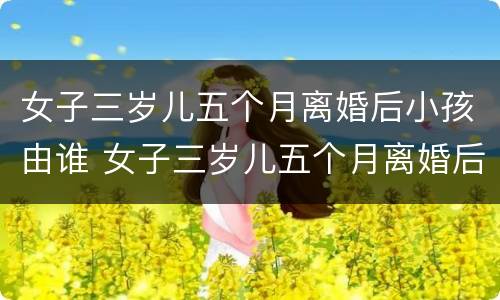 女子三岁儿五个月离婚后小孩由谁 女子三岁儿五个月离婚后小孩由谁抚养呢