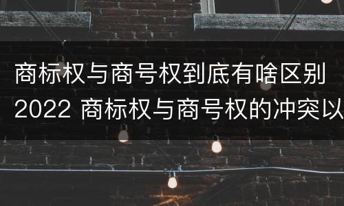 商标权与商号权到底有啥区别2022 商标权与商号权的冲突以及解决
