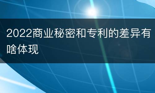 2022商业秘密和专利的差异有啥体现