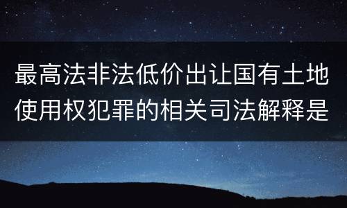 最高法非法低价出让国有土地使用权犯罪的相关司法解释是怎样的