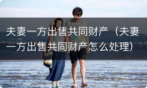 夫妻一方出售共同财产（夫妻一方出售共同财产怎么处理）
