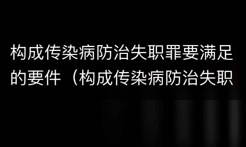 构成传染病防治失职罪要满足的要件（构成传染病防治失职罪要满足的要件有）