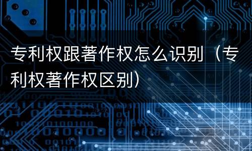 专利权跟著作权怎么识别（专利权著作权区别）