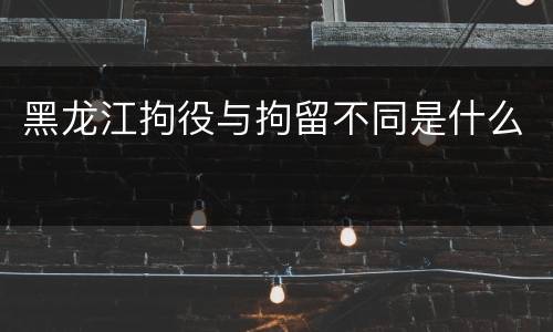 黑龙江拘役与拘留不同是什么