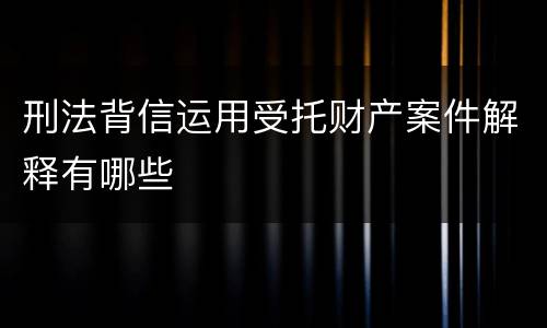 刑法背信运用受托财产案件解释有哪些