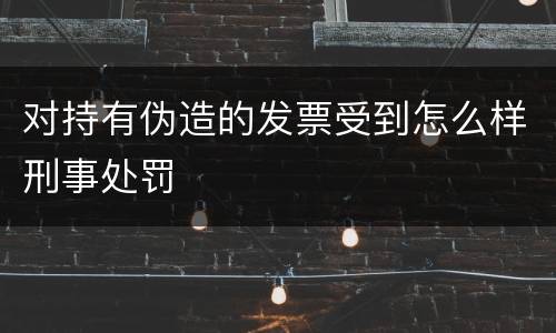 对持有伪造的发票受到怎么样刑事处罚