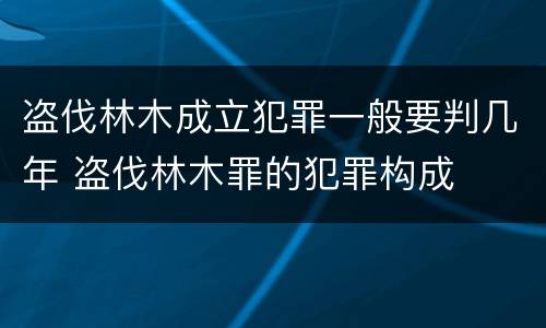 盗伐林木成立犯罪一般要判几年 盗伐林木罪的犯罪构成
