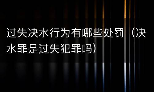 过失决水行为有哪些处罚（决水罪是过失犯罪吗）
