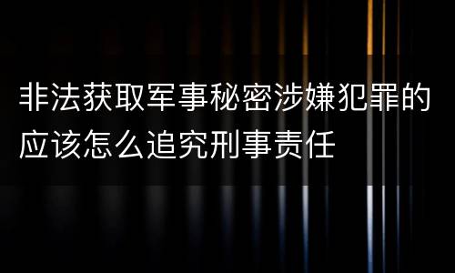 非法获取军事秘密涉嫌犯罪的应该怎么追究刑事责任