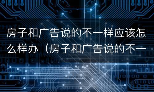 房子和广告说的不一样应该怎么样办（房子和广告说的不一样应该怎么样办呢）