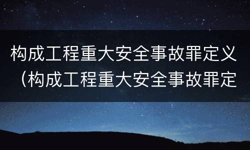 构成工程重大安全事故罪定义（构成工程重大安全事故罪定义是）